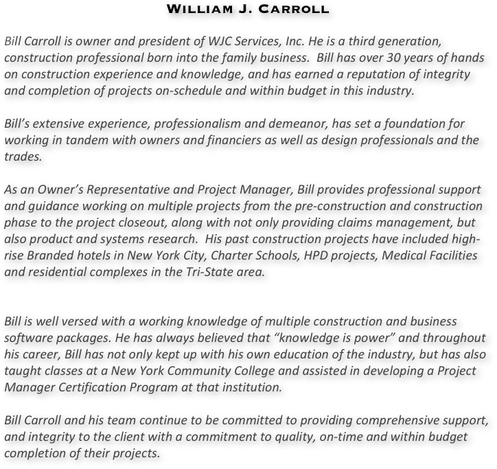 
William J. Carroll

Bill Carroll is owner and president of WJC Services, Inc. He is a third generation, construction professional born into the family business.  Bill has over 30 years of hands on construction experience and knowledge, and has earned a reputation of integrity and completion of projects on-schedule and within budget in this industry.

Bill’s extensive experience, professionalism and demeanor, has set a foundation for working in tandem with owners and financiers as well as design professionals and the trades.

As an Owner’s Representative and Project Manager, Bill provides professional support and guidance working on multiple projects from the pre-construction and construction phase to the project closeout, along with not only providing claims management, but also product and systems research.  His past construction projects have included high-rise Branded hotels in New York City, Charter Schools, HPD projects, Medical Facilities and residential complexes in the Tri-State area.


Bill is well versed with a working knowledge of multiple construction and business software packages. He has always believed that “knowledge is power” and throughout his career, Bill has not only kept up with his own education of the industry, but has also taught classes at a New York Community College and assisted in developing a Project Manager Certification Program at that institution.

Bill Carroll and his team continue to be committed to providing comprehensive support, and integrity to the client with a commitment to quality, on-time and within budget completion of their projects.