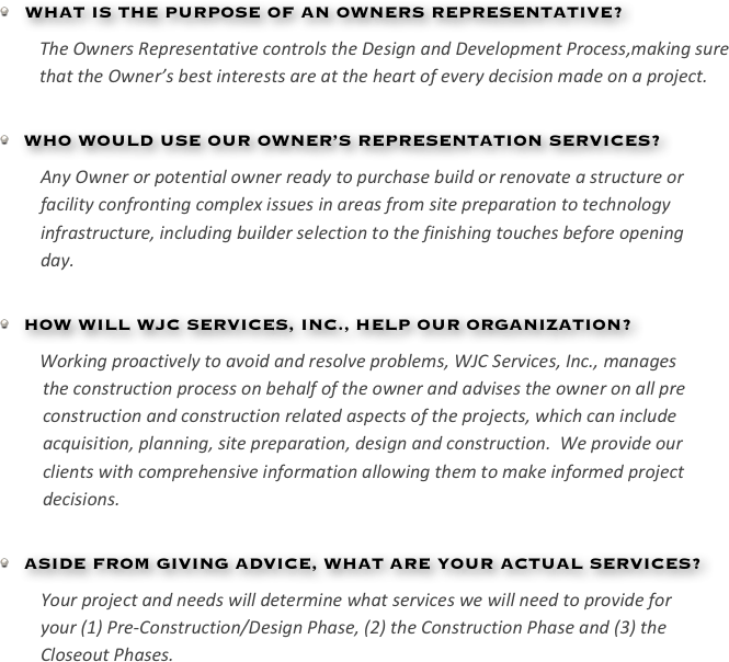 
   WHAT IS THE PURPOSE OF AN OWNERS REPRESENTATIVE?
The Owners Representative controls the Design and Development Process,making sure that the Owner’s best interests are at the heart of every decision made on a project. 

  WHO WOULD USE OUR OWNER’S REPRESENTATION SERVICES?
Any Owner or potential owner ready to purchase build or renovate a structure or
facility confronting complex issues in areas from site preparation to technology
infrastructure, including builder selection to the finishing touches before opening
day. 

  HOW WILL WJC SERVICES, INC., HELP OUR ORGANIZATION?
Working proactively to avoid and resolve problems, WJC Services, Inc., manages
the construction process on behalf of the owner and advises the owner on all pre
construction and construction related aspects of the projects, which can include
acquisition, planning, site preparation, design and construction.  We provide our
clients with comprehensive information allowing them to make informed project
decisions.

  ASIDE FROM GIVING ADVICE, WHAT ARE YOUR ACTUAL SERVICES?
Your project and needs will determine what services we will need to provide for
your (1) Pre-Construction/Design Phase, (2) the Construction Phase and (3) the
Closeout Phases.  