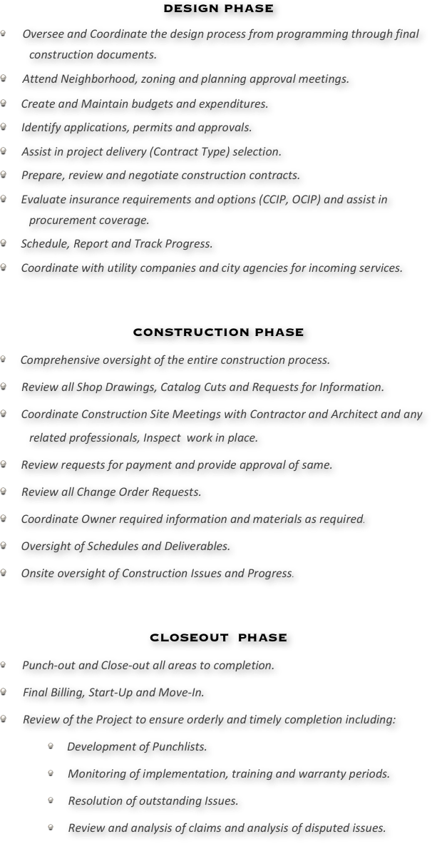 DESIGN PHASE	
   Oversee and Coordinate the design process from programming through final construction documents.
   Attend Neighborhood, zoning and planning approval meetings. 
   Create and Maintain budgets and expenditures.
   Identify applications, permits and approvals.
   Assist in project delivery (Contract Type) selection. 
   Prepare, review and negotiate construction contracts.
   Evaluate insurance requirements and options (CCIP, OCIP) and assist in procurement coverage.  
   Schedule, Report and Track Progress.
   Coordinate with utility companies and city agencies for incoming services.



CONSTRUCTION PHASE
  Comprehensive oversight of the entire construction process.
   Review all Shop Drawings, Catalog Cuts and Requests for Information.  
   Coordinate Construction Site Meetings with Contractor and Architect and any related professionals, Inspect  work in place.
   Review requests for payment and provide approval of same.
   Review all Change Order Requests.
   Coordinate Owner required information and materials as required.
   Oversight of Schedules and Deliverables.
   Onsite oversight of Construction Issues and Progress.



CLOSEOUT  PHASE
   Punch-out and Close-out all areas to completion.
    Final Billing, Start-Up and Move-In.
    Review of the Project to ensure orderly and timely completion including:
  Development of Punchlists.
  Monitoring of implementation, training and warranty periods.
  Resolution of outstanding Issues.
  Review and analysis of claims and analysis of disputed issues.
